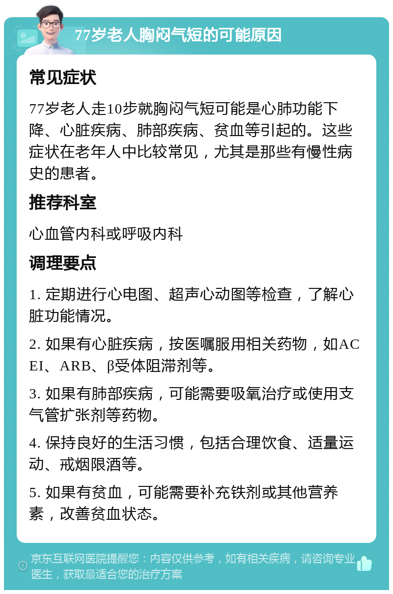 77岁老人胸闷气短的可能原因 常见症状 77岁老人走10步就胸闷气短可能是心肺功能下降、心脏疾病、肺部疾病、贫血等引起的。这些症状在老年人中比较常见，尤其是那些有慢性病史的患者。 推荐科室 心血管内科或呼吸内科 调理要点 1. 定期进行心电图、超声心动图等检查，了解心脏功能情况。 2. 如果有心脏疾病，按医嘱服用相关药物，如ACEI、ARB、β受体阻滞剂等。 3. 如果有肺部疾病，可能需要吸氧治疗或使用支气管扩张剂等药物。 4. 保持良好的生活习惯，包括合理饮食、适量运动、戒烟限酒等。 5. 如果有贫血，可能需要补充铁剂或其他营养素，改善贫血状态。