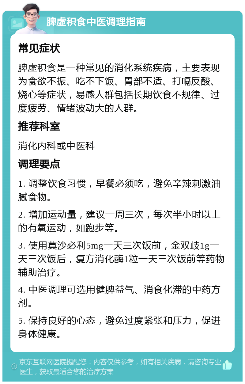 脾虚积食中医调理指南 常见症状 脾虚积食是一种常见的消化系统疾病，主要表现为食欲不振、吃不下饭、胃部不适、打嗝反酸、烧心等症状，易感人群包括长期饮食不规律、过度疲劳、情绪波动大的人群。 推荐科室 消化内科或中医科 调理要点 1. 调整饮食习惯，早餐必须吃，避免辛辣刺激油腻食物。 2. 增加运动量，建议一周三次，每次半小时以上的有氧运动，如跑步等。 3. 使用莫沙必利5mg一天三次饭前，金双歧1g一天三次饭后，复方消化酶1粒一天三次饭前等药物辅助治疗。 4. 中医调理可选用健脾益气、消食化滞的中药方剂。 5. 保持良好的心态，避免过度紧张和压力，促进身体健康。