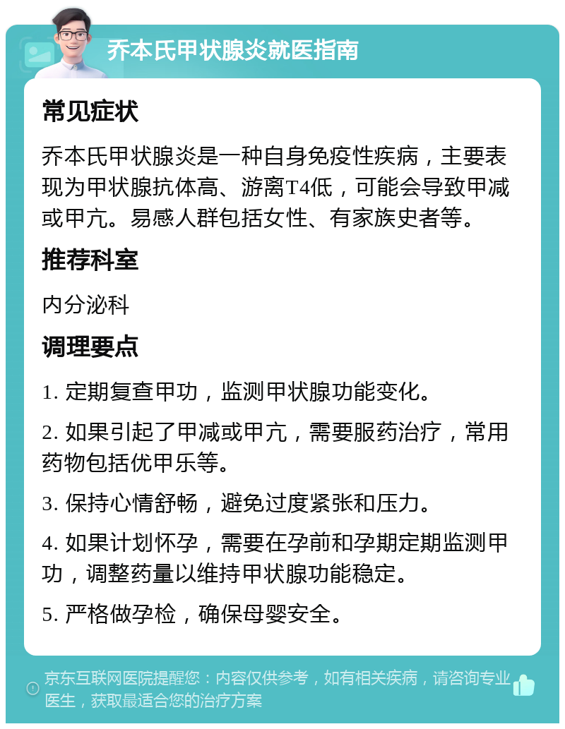 乔本氏甲状腺炎就医指南 常见症状 乔本氏甲状腺炎是一种自身免疫性疾病，主要表现为甲状腺抗体高、游离T4低，可能会导致甲减或甲亢。易感人群包括女性、有家族史者等。 推荐科室 内分泌科 调理要点 1. 定期复查甲功，监测甲状腺功能变化。 2. 如果引起了甲减或甲亢，需要服药治疗，常用药物包括优甲乐等。 3. 保持心情舒畅，避免过度紧张和压力。 4. 如果计划怀孕，需要在孕前和孕期定期监测甲功，调整药量以维持甲状腺功能稳定。 5. 严格做孕检，确保母婴安全。