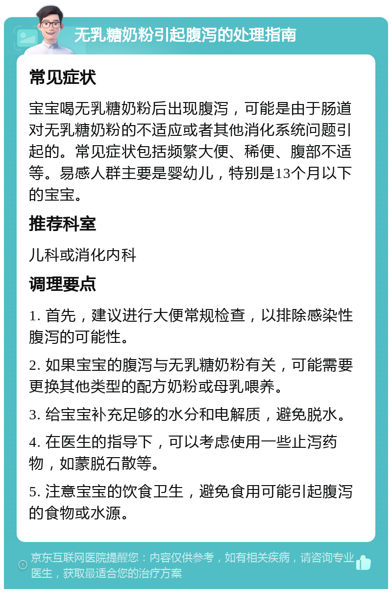 无乳糖奶粉引起腹泻的处理指南 常见症状 宝宝喝无乳糖奶粉后出现腹泻，可能是由于肠道对无乳糖奶粉的不适应或者其他消化系统问题引起的。常见症状包括频繁大便、稀便、腹部不适等。易感人群主要是婴幼儿，特别是13个月以下的宝宝。 推荐科室 儿科或消化内科 调理要点 1. 首先，建议进行大便常规检查，以排除感染性腹泻的可能性。 2. 如果宝宝的腹泻与无乳糖奶粉有关，可能需要更换其他类型的配方奶粉或母乳喂养。 3. 给宝宝补充足够的水分和电解质，避免脱水。 4. 在医生的指导下，可以考虑使用一些止泻药物，如蒙脱石散等。 5. 注意宝宝的饮食卫生，避免食用可能引起腹泻的食物或水源。