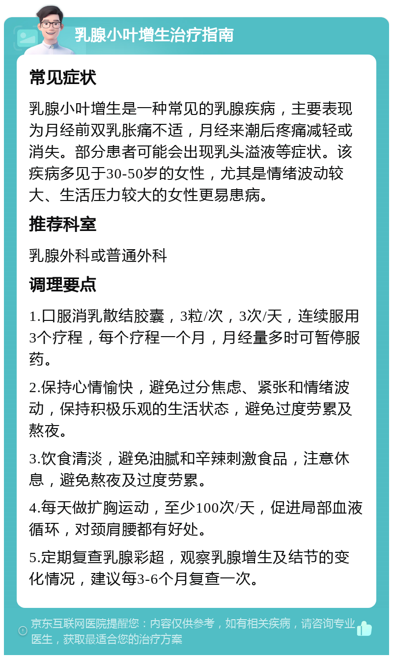 乳腺小叶增生治疗指南 常见症状 乳腺小叶增生是一种常见的乳腺疾病，主要表现为月经前双乳胀痛不适，月经来潮后疼痛减轻或消失。部分患者可能会出现乳头溢液等症状。该疾病多见于30-50岁的女性，尤其是情绪波动较大、生活压力较大的女性更易患病。 推荐科室 乳腺外科或普通外科 调理要点 1.口服消乳散结胶囊，3粒/次，3次/天，连续服用3个疗程，每个疗程一个月，月经量多时可暂停服药。 2.保持心情愉快，避免过分焦虑、紧张和情绪波动，保持积极乐观的生活状态，避免过度劳累及熬夜。 3.饮食清淡，避免油腻和辛辣刺激食品，注意休息，避免熬夜及过度劳累。 4.每天做扩胸运动，至少100次/天，促进局部血液循环，对颈肩腰都有好处。 5.定期复查乳腺彩超，观察乳腺增生及结节的变化情况，建议每3-6个月复查一次。