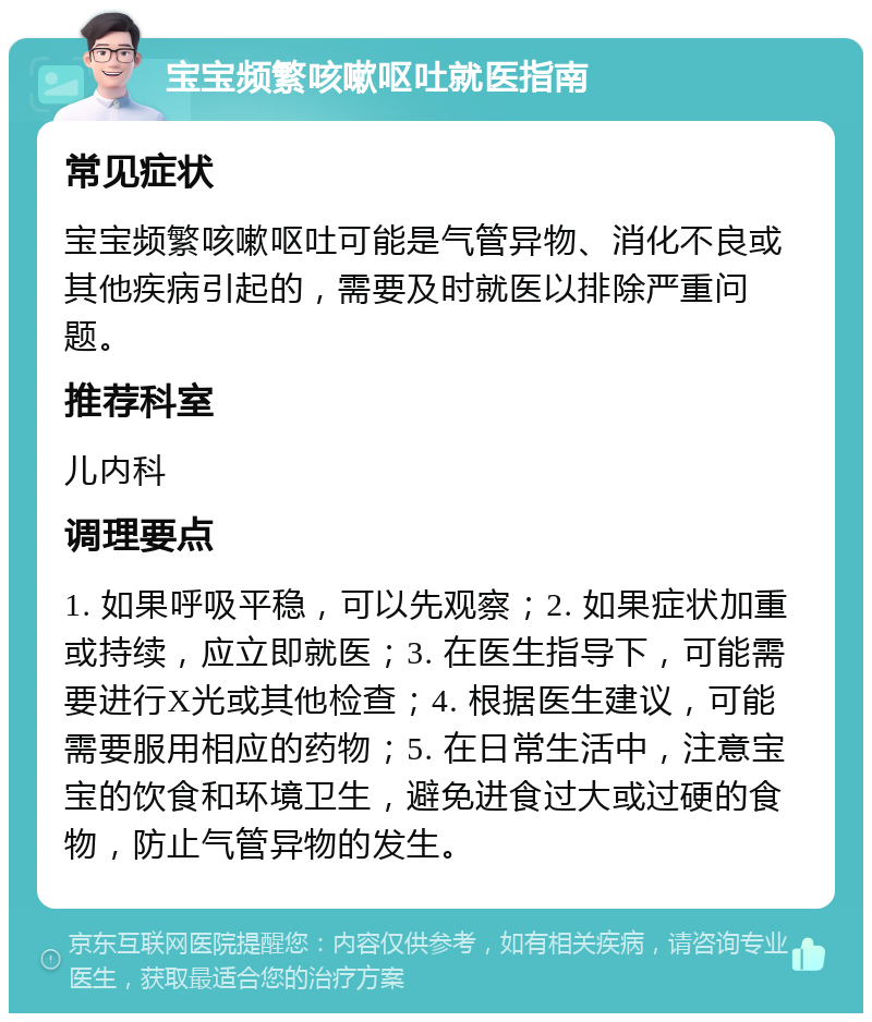 宝宝频繁咳嗽呕吐就医指南 常见症状 宝宝频繁咳嗽呕吐可能是气管异物、消化不良或其他疾病引起的，需要及时就医以排除严重问题。 推荐科室 儿内科 调理要点 1. 如果呼吸平稳，可以先观察；2. 如果症状加重或持续，应立即就医；3. 在医生指导下，可能需要进行X光或其他检查；4. 根据医生建议，可能需要服用相应的药物；5. 在日常生活中，注意宝宝的饮食和环境卫生，避免进食过大或过硬的食物，防止气管异物的发生。