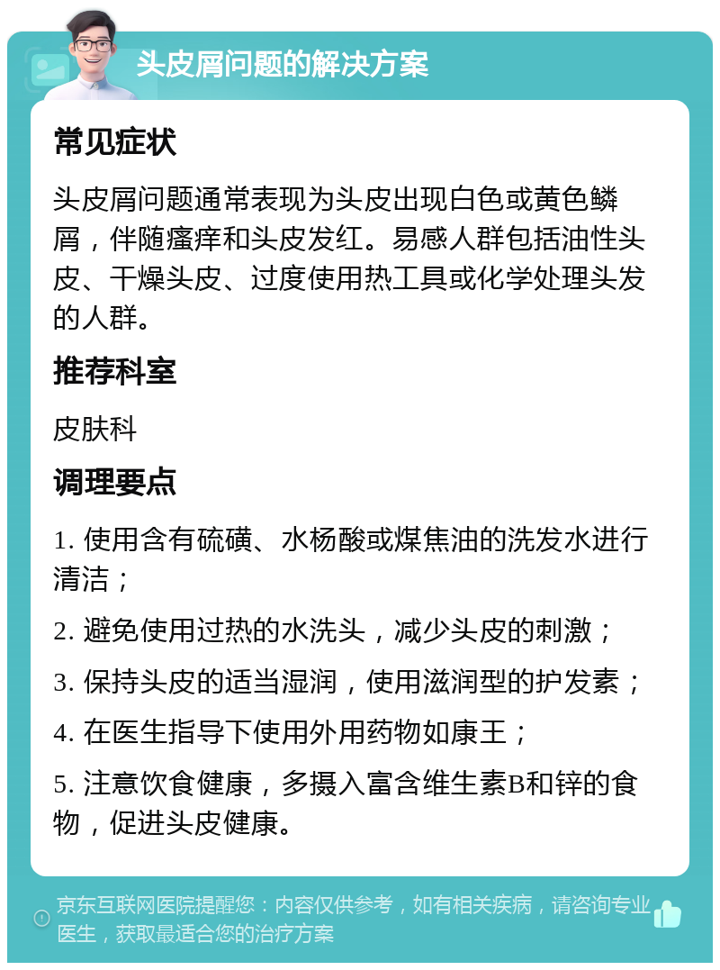 头皮屑问题的解决方案 常见症状 头皮屑问题通常表现为头皮出现白色或黄色鳞屑，伴随瘙痒和头皮发红。易感人群包括油性头皮、干燥头皮、过度使用热工具或化学处理头发的人群。 推荐科室 皮肤科 调理要点 1. 使用含有硫磺、水杨酸或煤焦油的洗发水进行清洁； 2. 避免使用过热的水洗头，减少头皮的刺激； 3. 保持头皮的适当湿润，使用滋润型的护发素； 4. 在医生指导下使用外用药物如康王； 5. 注意饮食健康，多摄入富含维生素B和锌的食物，促进头皮健康。