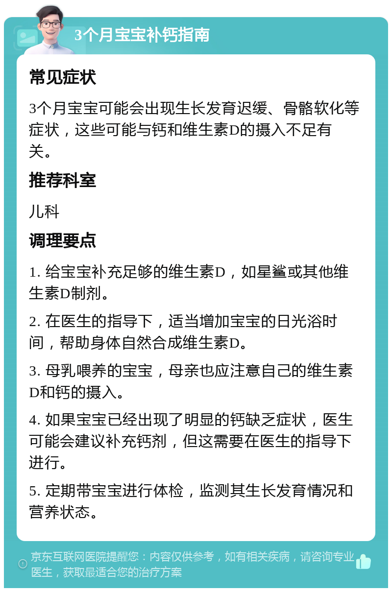 3个月宝宝补钙指南 常见症状 3个月宝宝可能会出现生长发育迟缓、骨骼软化等症状，这些可能与钙和维生素D的摄入不足有关。 推荐科室 儿科 调理要点 1. 给宝宝补充足够的维生素D，如星鲨或其他维生素D制剂。 2. 在医生的指导下，适当增加宝宝的日光浴时间，帮助身体自然合成维生素D。 3. 母乳喂养的宝宝，母亲也应注意自己的维生素D和钙的摄入。 4. 如果宝宝已经出现了明显的钙缺乏症状，医生可能会建议补充钙剂，但这需要在医生的指导下进行。 5. 定期带宝宝进行体检，监测其生长发育情况和营养状态。