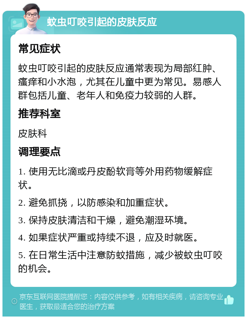 蚊虫叮咬引起的皮肤反应 常见症状 蚊虫叮咬引起的皮肤反应通常表现为局部红肿、瘙痒和小水泡，尤其在儿童中更为常见。易感人群包括儿童、老年人和免疫力较弱的人群。 推荐科室 皮肤科 调理要点 1. 使用无比滴或丹皮酚软膏等外用药物缓解症状。 2. 避免抓挠，以防感染和加重症状。 3. 保持皮肤清洁和干燥，避免潮湿环境。 4. 如果症状严重或持续不退，应及时就医。 5. 在日常生活中注意防蚊措施，减少被蚊虫叮咬的机会。