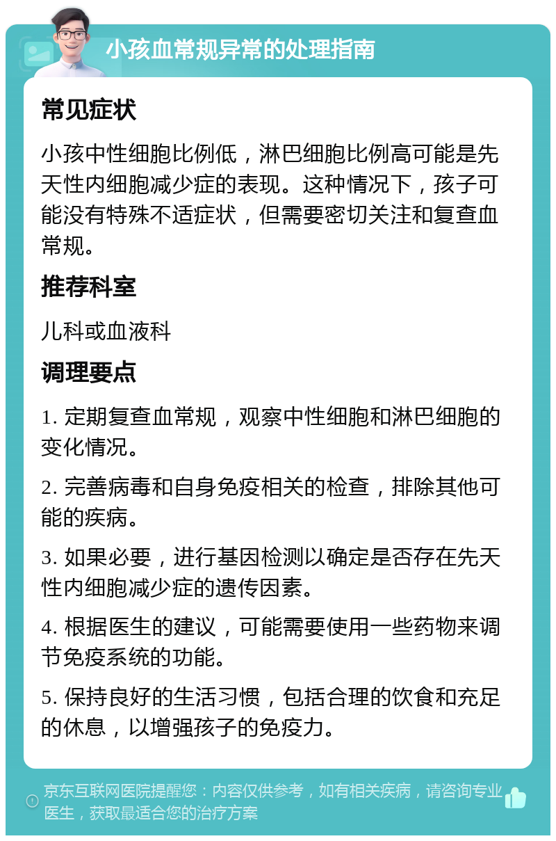 小孩血常规异常的处理指南 常见症状 小孩中性细胞比例低，淋巴细胞比例高可能是先天性内细胞减少症的表现。这种情况下，孩子可能没有特殊不适症状，但需要密切关注和复查血常规。 推荐科室 儿科或血液科 调理要点 1. 定期复查血常规，观察中性细胞和淋巴细胞的变化情况。 2. 完善病毒和自身免疫相关的检查，排除其他可能的疾病。 3. 如果必要，进行基因检测以确定是否存在先天性内细胞减少症的遗传因素。 4. 根据医生的建议，可能需要使用一些药物来调节免疫系统的功能。 5. 保持良好的生活习惯，包括合理的饮食和充足的休息，以增强孩子的免疫力。