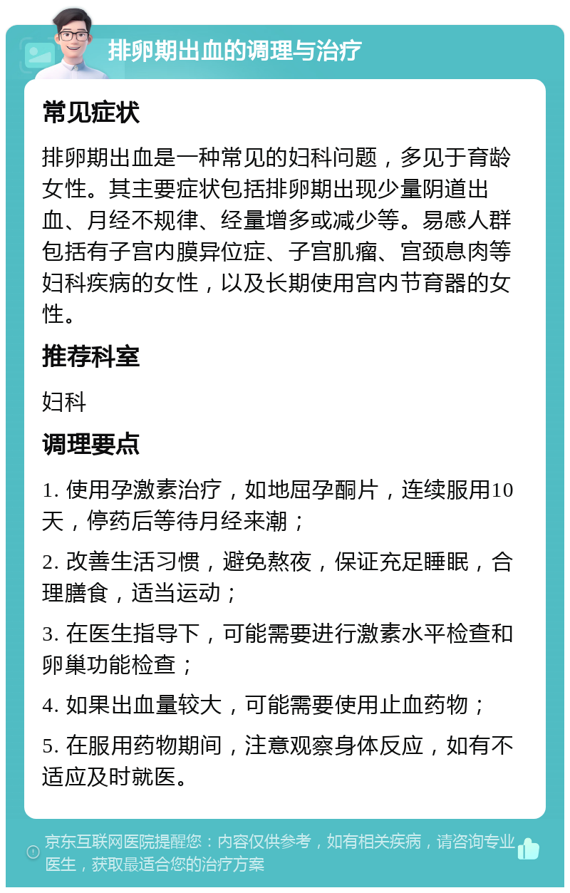 排卵期出血的调理与治疗 常见症状 排卵期出血是一种常见的妇科问题，多见于育龄女性。其主要症状包括排卵期出现少量阴道出血、月经不规律、经量增多或减少等。易感人群包括有子宫内膜异位症、子宫肌瘤、宫颈息肉等妇科疾病的女性，以及长期使用宫内节育器的女性。 推荐科室 妇科 调理要点 1. 使用孕激素治疗，如地屈孕酮片，连续服用10天，停药后等待月经来潮； 2. 改善生活习惯，避免熬夜，保证充足睡眠，合理膳食，适当运动； 3. 在医生指导下，可能需要进行激素水平检查和卵巢功能检查； 4. 如果出血量较大，可能需要使用止血药物； 5. 在服用药物期间，注意观察身体反应，如有不适应及时就医。