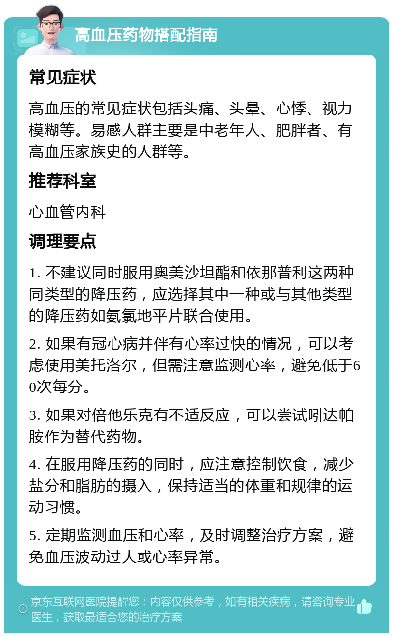 高血压药物搭配指南 常见症状 高血压的常见症状包括头痛、头晕、心悸、视力模糊等。易感人群主要是中老年人、肥胖者、有高血压家族史的人群等。 推荐科室 心血管内科 调理要点 1. 不建议同时服用奥美沙坦酯和依那普利这两种同类型的降压药，应选择其中一种或与其他类型的降压药如氨氯地平片联合使用。 2. 如果有冠心病并伴有心率过快的情况，可以考虑使用美托洛尔，但需注意监测心率，避免低于60次每分。 3. 如果对倍他乐克有不适反应，可以尝试吲达帕胺作为替代药物。 4. 在服用降压药的同时，应注意控制饮食，减少盐分和脂肪的摄入，保持适当的体重和规律的运动习惯。 5. 定期监测血压和心率，及时调整治疗方案，避免血压波动过大或心率异常。