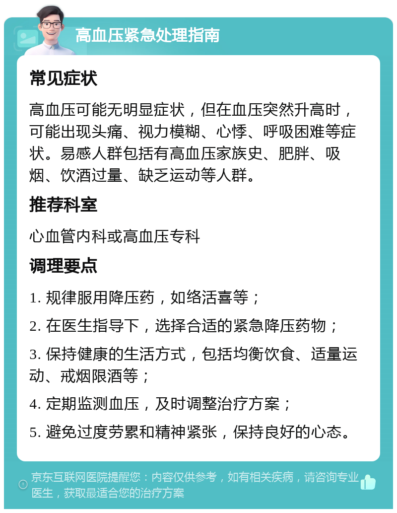 高血压紧急处理指南 常见症状 高血压可能无明显症状，但在血压突然升高时，可能出现头痛、视力模糊、心悸、呼吸困难等症状。易感人群包括有高血压家族史、肥胖、吸烟、饮酒过量、缺乏运动等人群。 推荐科室 心血管内科或高血压专科 调理要点 1. 规律服用降压药，如络活喜等； 2. 在医生指导下，选择合适的紧急降压药物； 3. 保持健康的生活方式，包括均衡饮食、适量运动、戒烟限酒等； 4. 定期监测血压，及时调整治疗方案； 5. 避免过度劳累和精神紧张，保持良好的心态。