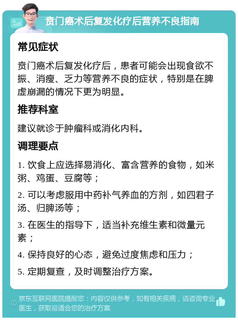 贲门癌术后复发化疗后营养不良指南 常见症状 贲门癌术后复发化疗后，患者可能会出现食欲不振、消瘦、乏力等营养不良的症状，特别是在脾虚崩漏的情况下更为明显。 推荐科室 建议就诊于肿瘤科或消化内科。 调理要点 1. 饮食上应选择易消化、富含营养的食物，如米粥、鸡蛋、豆腐等； 2. 可以考虑服用中药补气养血的方剂，如四君子汤、归脾汤等； 3. 在医生的指导下，适当补充维生素和微量元素； 4. 保持良好的心态，避免过度焦虑和压力； 5. 定期复查，及时调整治疗方案。