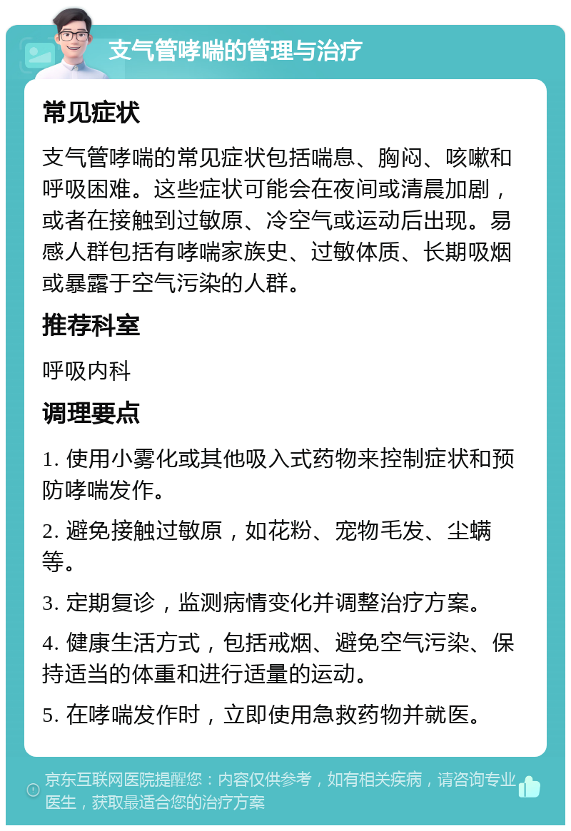 支气管哮喘的管理与治疗 常见症状 支气管哮喘的常见症状包括喘息、胸闷、咳嗽和呼吸困难。这些症状可能会在夜间或清晨加剧，或者在接触到过敏原、冷空气或运动后出现。易感人群包括有哮喘家族史、过敏体质、长期吸烟或暴露于空气污染的人群。 推荐科室 呼吸内科 调理要点 1. 使用小雾化或其他吸入式药物来控制症状和预防哮喘发作。 2. 避免接触过敏原，如花粉、宠物毛发、尘螨等。 3. 定期复诊，监测病情变化并调整治疗方案。 4. 健康生活方式，包括戒烟、避免空气污染、保持适当的体重和进行适量的运动。 5. 在哮喘发作时，立即使用急救药物并就医。