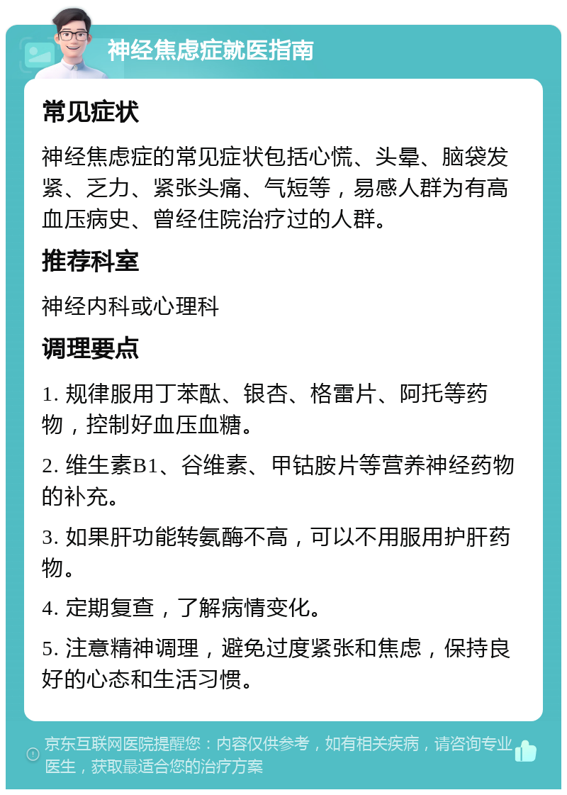 神经焦虑症就医指南 常见症状 神经焦虑症的常见症状包括心慌、头晕、脑袋发紧、乏力、紧张头痛、气短等，易感人群为有高血压病史、曾经住院治疗过的人群。 推荐科室 神经内科或心理科 调理要点 1. 规律服用丁苯酞、银杏、格雷片、阿托等药物，控制好血压血糖。 2. 维生素B1、谷维素、甲钴胺片等营养神经药物的补充。 3. 如果肝功能转氨酶不高，可以不用服用护肝药物。 4. 定期复查，了解病情变化。 5. 注意精神调理，避免过度紧张和焦虑，保持良好的心态和生活习惯。