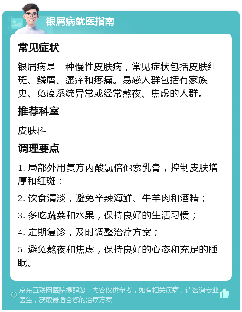 银屑病就医指南 常见症状 银屑病是一种慢性皮肤病，常见症状包括皮肤红斑、鳞屑、瘙痒和疼痛。易感人群包括有家族史、免疫系统异常或经常熬夜、焦虑的人群。 推荐科室 皮肤科 调理要点 1. 局部外用复方丙酸氯倍他索乳膏，控制皮肤增厚和红斑； 2. 饮食清淡，避免辛辣海鲜、牛羊肉和酒精； 3. 多吃蔬菜和水果，保持良好的生活习惯； 4. 定期复诊，及时调整治疗方案； 5. 避免熬夜和焦虑，保持良好的心态和充足的睡眠。