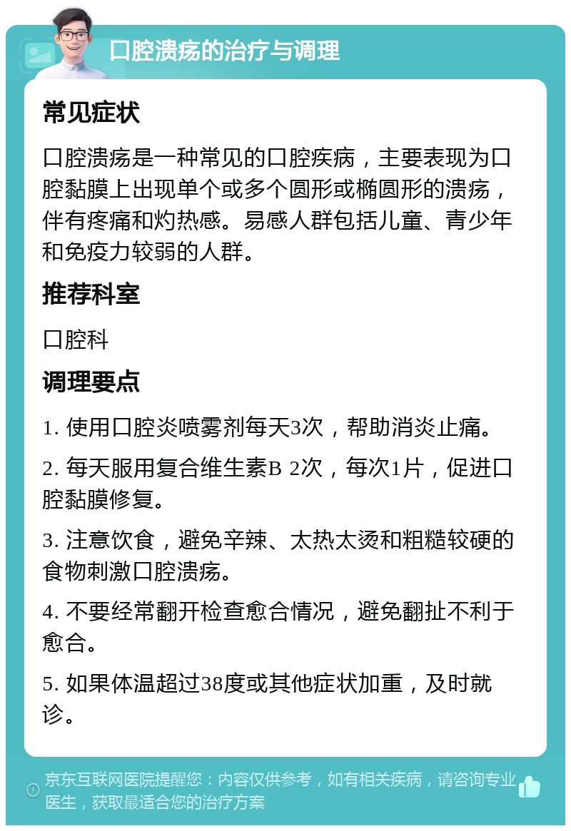 口腔溃疡的治疗与调理 常见症状 口腔溃疡是一种常见的口腔疾病，主要表现为口腔黏膜上出现单个或多个圆形或椭圆形的溃疡，伴有疼痛和灼热感。易感人群包括儿童、青少年和免疫力较弱的人群。 推荐科室 口腔科 调理要点 1. 使用口腔炎喷雾剂每天3次，帮助消炎止痛。 2. 每天服用复合维生素B 2次，每次1片，促进口腔黏膜修复。 3. 注意饮食，避免辛辣、太热太烫和粗糙较硬的食物刺激口腔溃疡。 4. 不要经常翻开检查愈合情况，避免翻扯不利于愈合。 5. 如果体温超过38度或其他症状加重，及时就诊。