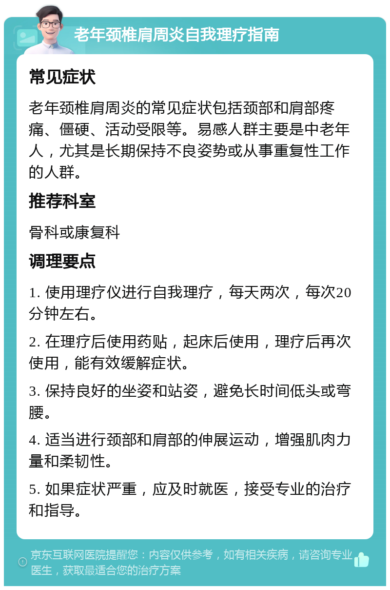 老年颈椎肩周炎自我理疗指南 常见症状 老年颈椎肩周炎的常见症状包括颈部和肩部疼痛、僵硬、活动受限等。易感人群主要是中老年人，尤其是长期保持不良姿势或从事重复性工作的人群。 推荐科室 骨科或康复科 调理要点 1. 使用理疗仪进行自我理疗，每天两次，每次20分钟左右。 2. 在理疗后使用药贴，起床后使用，理疗后再次使用，能有效缓解症状。 3. 保持良好的坐姿和站姿，避免长时间低头或弯腰。 4. 适当进行颈部和肩部的伸展运动，增强肌肉力量和柔韧性。 5. 如果症状严重，应及时就医，接受专业的治疗和指导。