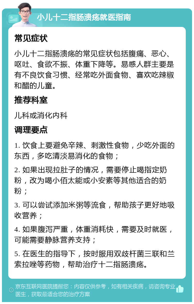 小儿十二指肠溃疡就医指南 常见症状 小儿十二指肠溃疡的常见症状包括腹痛、恶心、呕吐、食欲不振、体重下降等。易感人群主要是有不良饮食习惯、经常吃外面食物、喜欢吃辣椒和醋的儿童。 推荐科室 儿科或消化内科 调理要点 1. 饮食上要避免辛辣、刺激性食物，少吃外面的东西，多吃清淡易消化的食物； 2. 如果出现拉肚子的情况，需要停止喝指定奶粉，改为喝小佰太能或小安素等其他适合的奶粉； 3. 可以尝试添加米粥等流食，帮助孩子更好地吸收营养； 4. 如果腹泻严重，体重消耗快，需要及时就医，可能需要静脉营养支持； 5. 在医生的指导下，按时服用双歧杆菌三联和兰索拉唑等药物，帮助治疗十二指肠溃疡。