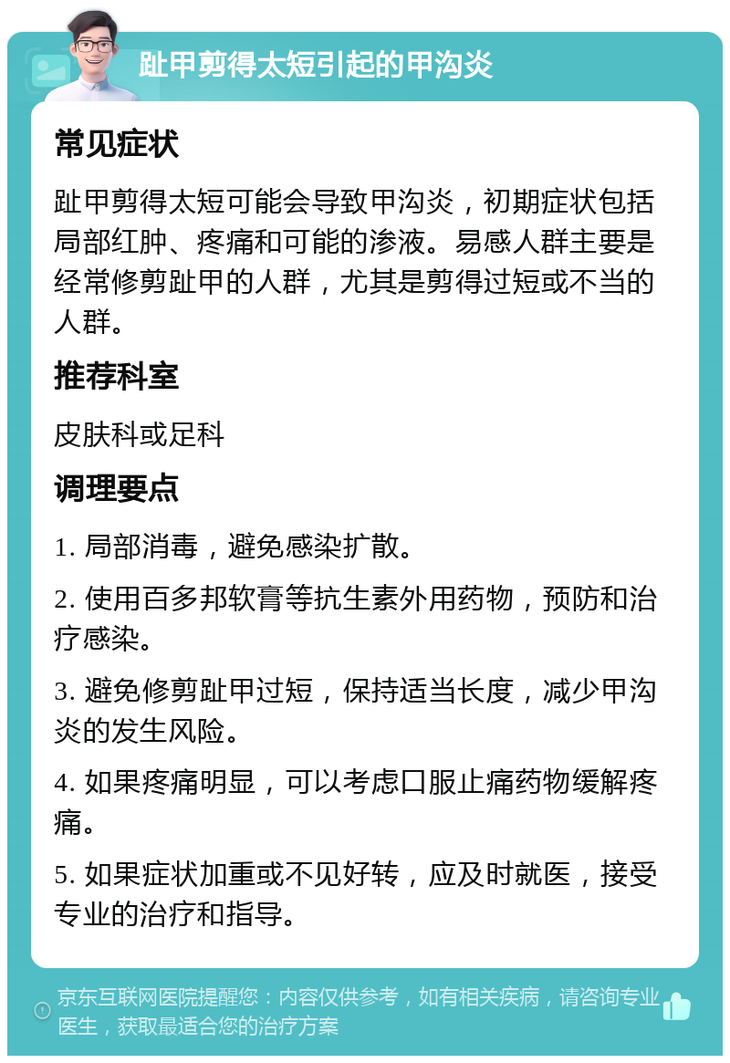 趾甲剪得太短引起的甲沟炎 常见症状 趾甲剪得太短可能会导致甲沟炎，初期症状包括局部红肿、疼痛和可能的渗液。易感人群主要是经常修剪趾甲的人群，尤其是剪得过短或不当的人群。 推荐科室 皮肤科或足科 调理要点 1. 局部消毒，避免感染扩散。 2. 使用百多邦软膏等抗生素外用药物，预防和治疗感染。 3. 避免修剪趾甲过短，保持适当长度，减少甲沟炎的发生风险。 4. 如果疼痛明显，可以考虑口服止痛药物缓解疼痛。 5. 如果症状加重或不见好转，应及时就医，接受专业的治疗和指导。