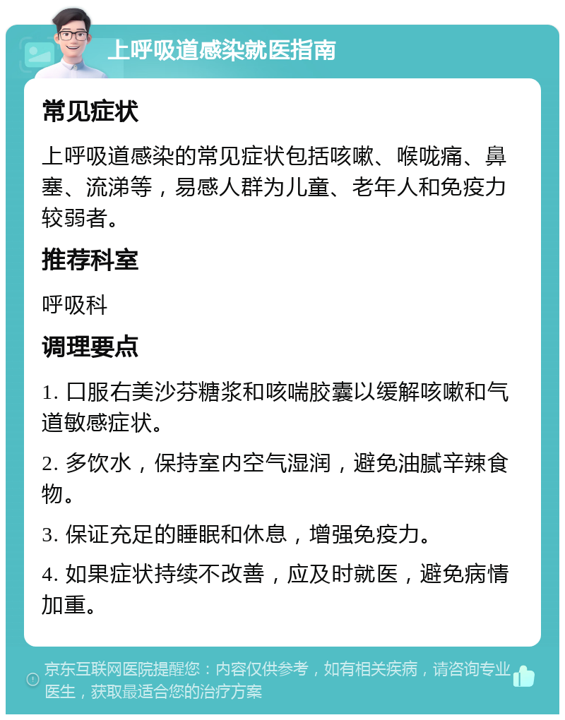 上呼吸道感染就医指南 常见症状 上呼吸道感染的常见症状包括咳嗽、喉咙痛、鼻塞、流涕等，易感人群为儿童、老年人和免疫力较弱者。 推荐科室 呼吸科 调理要点 1. 口服右美沙芬糖浆和咳喘胶囊以缓解咳嗽和气道敏感症状。 2. 多饮水，保持室内空气湿润，避免油腻辛辣食物。 3. 保证充足的睡眠和休息，增强免疫力。 4. 如果症状持续不改善，应及时就医，避免病情加重。