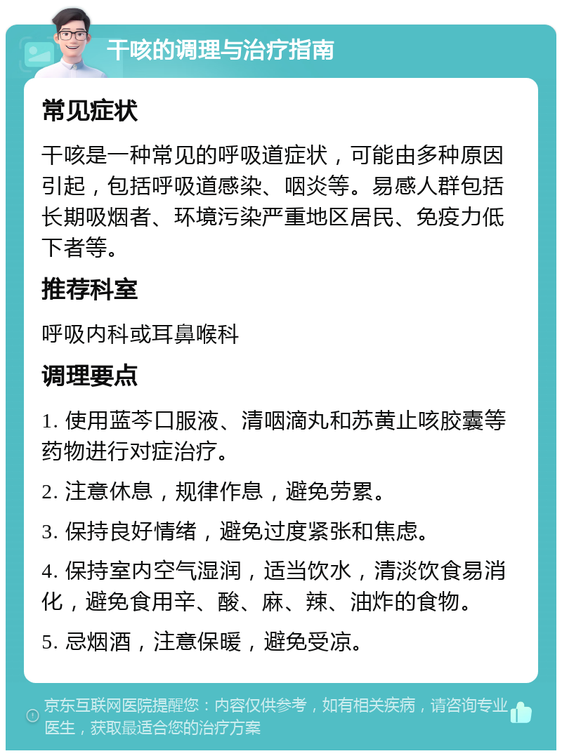 干咳的调理与治疗指南 常见症状 干咳是一种常见的呼吸道症状，可能由多种原因引起，包括呼吸道感染、咽炎等。易感人群包括长期吸烟者、环境污染严重地区居民、免疫力低下者等。 推荐科室 呼吸内科或耳鼻喉科 调理要点 1. 使用蓝芩口服液、清咽滴丸和苏黄止咳胶囊等药物进行对症治疗。 2. 注意休息，规律作息，避免劳累。 3. 保持良好情绪，避免过度紧张和焦虑。 4. 保持室内空气湿润，适当饮水，清淡饮食易消化，避免食用辛、酸、麻、辣、油炸的食物。 5. 忌烟酒，注意保暖，避免受凉。