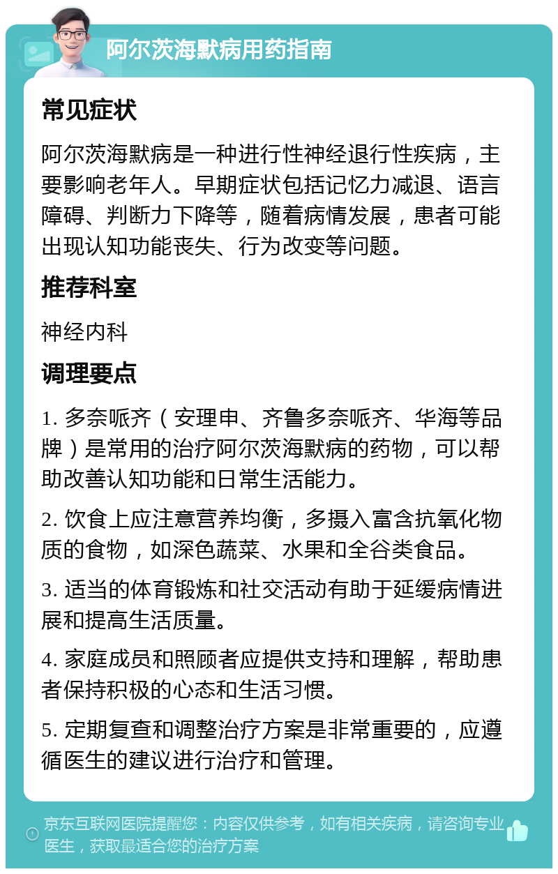 阿尔茨海默病用药指南 常见症状 阿尔茨海默病是一种进行性神经退行性疾病，主要影响老年人。早期症状包括记忆力减退、语言障碍、判断力下降等，随着病情发展，患者可能出现认知功能丧失、行为改变等问题。 推荐科室 神经内科 调理要点 1. 多奈哌齐（安理申、齐鲁多奈哌齐、华海等品牌）是常用的治疗阿尔茨海默病的药物，可以帮助改善认知功能和日常生活能力。 2. 饮食上应注意营养均衡，多摄入富含抗氧化物质的食物，如深色蔬菜、水果和全谷类食品。 3. 适当的体育锻炼和社交活动有助于延缓病情进展和提高生活质量。 4. 家庭成员和照顾者应提供支持和理解，帮助患者保持积极的心态和生活习惯。 5. 定期复查和调整治疗方案是非常重要的，应遵循医生的建议进行治疗和管理。