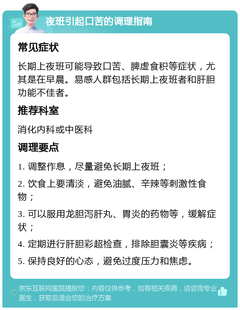 夜班引起口苦的调理指南 常见症状 长期上夜班可能导致口苦、脾虚食积等症状，尤其是在早晨。易感人群包括长期上夜班者和肝胆功能不佳者。 推荐科室 消化内科或中医科 调理要点 1. 调整作息，尽量避免长期上夜班； 2. 饮食上要清淡，避免油腻、辛辣等刺激性食物； 3. 可以服用龙胆泻肝丸、胃炎的药物等，缓解症状； 4. 定期进行肝胆彩超检查，排除胆囊炎等疾病； 5. 保持良好的心态，避免过度压力和焦虑。