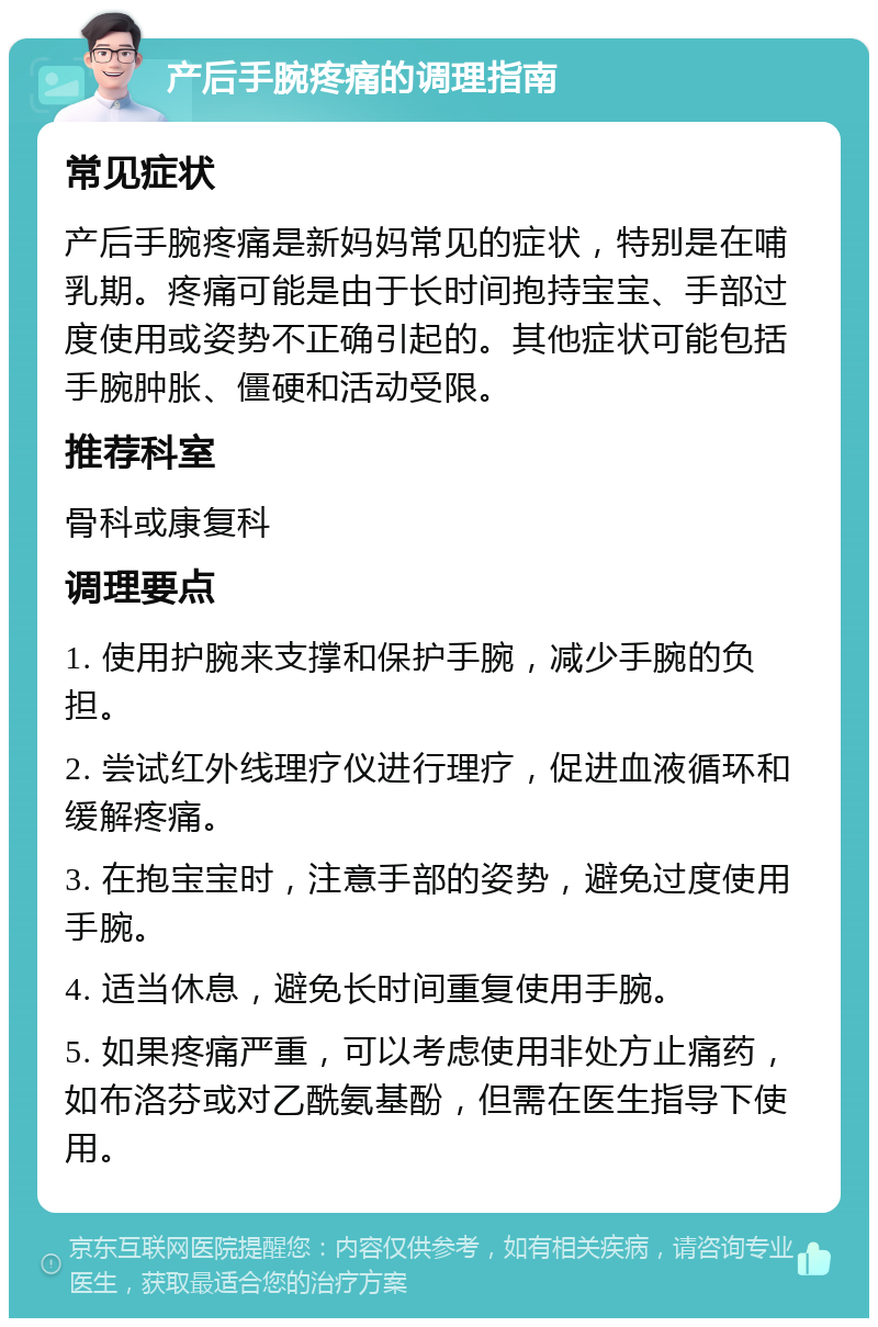 产后手腕疼痛的调理指南 常见症状 产后手腕疼痛是新妈妈常见的症状，特别是在哺乳期。疼痛可能是由于长时间抱持宝宝、手部过度使用或姿势不正确引起的。其他症状可能包括手腕肿胀、僵硬和活动受限。 推荐科室 骨科或康复科 调理要点 1. 使用护腕来支撑和保护手腕，减少手腕的负担。 2. 尝试红外线理疗仪进行理疗，促进血液循环和缓解疼痛。 3. 在抱宝宝时，注意手部的姿势，避免过度使用手腕。 4. 适当休息，避免长时间重复使用手腕。 5. 如果疼痛严重，可以考虑使用非处方止痛药，如布洛芬或对乙酰氨基酚，但需在医生指导下使用。