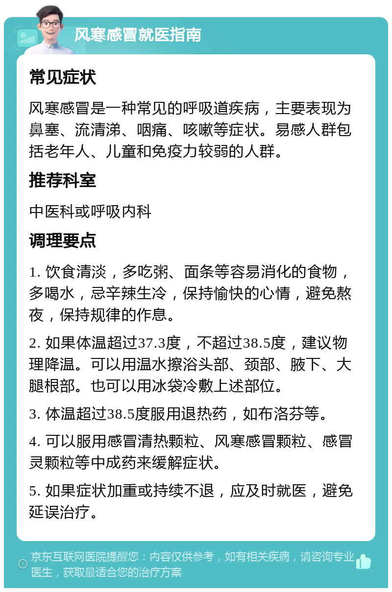 风寒感冒就医指南 常见症状 风寒感冒是一种常见的呼吸道疾病，主要表现为鼻塞、流清涕、咽痛、咳嗽等症状。易感人群包括老年人、儿童和免疫力较弱的人群。 推荐科室 中医科或呼吸内科 调理要点 1. 饮食清淡，多吃粥、面条等容易消化的食物，多喝水，忌辛辣生冷，保持愉快的心情，避免熬夜，保持规律的作息。 2. 如果体温超过37.3度，不超过38.5度，建议物理降温。可以用温水擦浴头部、颈部、腋下、大腿根部。也可以用冰袋冷敷上述部位。 3. 体温超过38.5度服用退热药，如布洛芬等。 4. 可以服用感冒清热颗粒、风寒感冒颗粒、感冒灵颗粒等中成药来缓解症状。 5. 如果症状加重或持续不退，应及时就医，避免延误治疗。