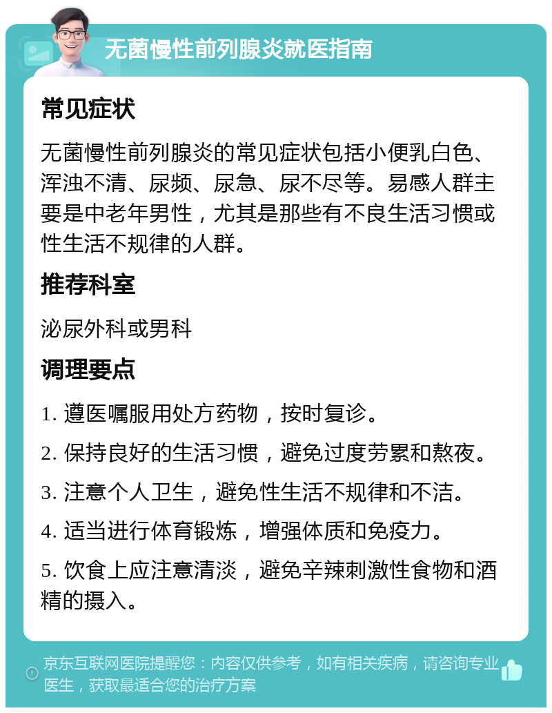 无菌慢性前列腺炎就医指南 常见症状 无菌慢性前列腺炎的常见症状包括小便乳白色、浑浊不清、尿频、尿急、尿不尽等。易感人群主要是中老年男性，尤其是那些有不良生活习惯或性生活不规律的人群。 推荐科室 泌尿外科或男科 调理要点 1. 遵医嘱服用处方药物，按时复诊。 2. 保持良好的生活习惯，避免过度劳累和熬夜。 3. 注意个人卫生，避免性生活不规律和不洁。 4. 适当进行体育锻炼，增强体质和免疫力。 5. 饮食上应注意清淡，避免辛辣刺激性食物和酒精的摄入。