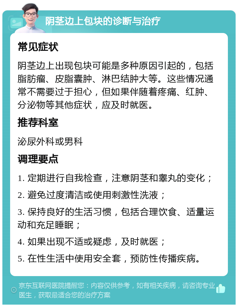 阴茎边上包块的诊断与治疗 常见症状 阴茎边上出现包块可能是多种原因引起的，包括脂肪瘤、皮脂囊肿、淋巴结肿大等。这些情况通常不需要过于担心，但如果伴随着疼痛、红肿、分泌物等其他症状，应及时就医。 推荐科室 泌尿外科或男科 调理要点 1. 定期进行自我检查，注意阴茎和睾丸的变化； 2. 避免过度清洁或使用刺激性洗液； 3. 保持良好的生活习惯，包括合理饮食、适量运动和充足睡眠； 4. 如果出现不适或疑虑，及时就医； 5. 在性生活中使用安全套，预防性传播疾病。