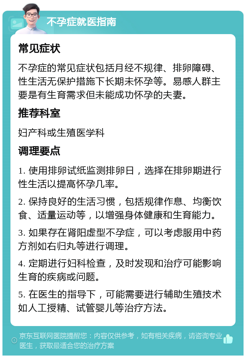 不孕症就医指南 常见症状 不孕症的常见症状包括月经不规律、排卵障碍、性生活无保护措施下长期未怀孕等。易感人群主要是有生育需求但未能成功怀孕的夫妻。 推荐科室 妇产科或生殖医学科 调理要点 1. 使用排卵试纸监测排卵日，选择在排卵期进行性生活以提高怀孕几率。 2. 保持良好的生活习惯，包括规律作息、均衡饮食、适量运动等，以增强身体健康和生育能力。 3. 如果存在肾阳虚型不孕症，可以考虑服用中药方剂如右归丸等进行调理。 4. 定期进行妇科检查，及时发现和治疗可能影响生育的疾病或问题。 5. 在医生的指导下，可能需要进行辅助生殖技术如人工授精、试管婴儿等治疗方法。