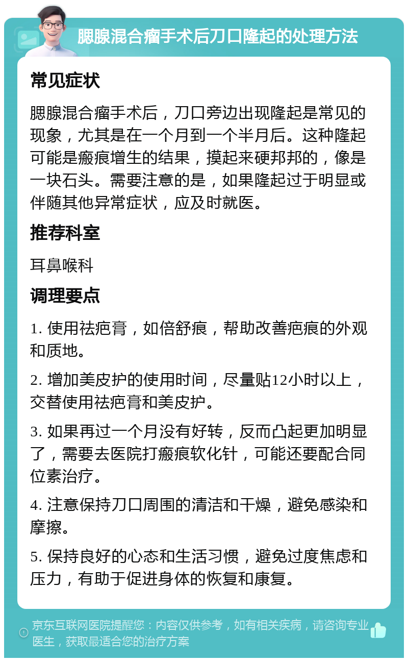 腮腺混合瘤手术后刀口隆起的处理方法 常见症状 腮腺混合瘤手术后，刀口旁边出现隆起是常见的现象，尤其是在一个月到一个半月后。这种隆起可能是瘢痕增生的结果，摸起来硬邦邦的，像是一块石头。需要注意的是，如果隆起过于明显或伴随其他异常症状，应及时就医。 推荐科室 耳鼻喉科 调理要点 1. 使用祛疤膏，如倍舒痕，帮助改善疤痕的外观和质地。 2. 增加美皮护的使用时间，尽量贴12小时以上，交替使用祛疤膏和美皮护。 3. 如果再过一个月没有好转，反而凸起更加明显了，需要去医院打瘢痕软化针，可能还要配合同位素治疗。 4. 注意保持刀口周围的清洁和干燥，避免感染和摩擦。 5. 保持良好的心态和生活习惯，避免过度焦虑和压力，有助于促进身体的恢复和康复。