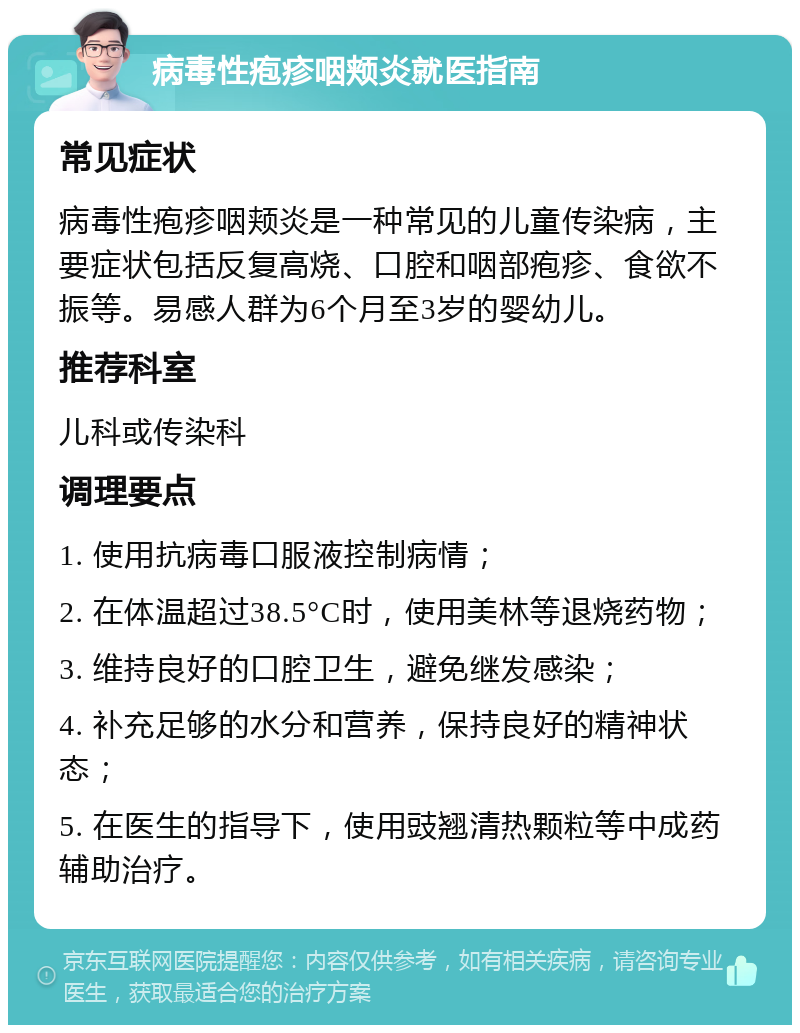 病毒性疱疹咽颊炎就医指南 常见症状 病毒性疱疹咽颊炎是一种常见的儿童传染病，主要症状包括反复高烧、口腔和咽部疱疹、食欲不振等。易感人群为6个月至3岁的婴幼儿。 推荐科室 儿科或传染科 调理要点 1. 使用抗病毒口服液控制病情； 2. 在体温超过38.5°C时，使用美林等退烧药物； 3. 维持良好的口腔卫生，避免继发感染； 4. 补充足够的水分和营养，保持良好的精神状态； 5. 在医生的指导下，使用豉翘清热颗粒等中成药辅助治疗。