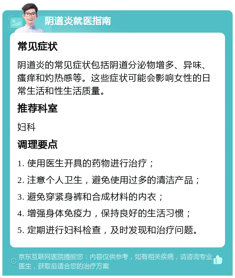 阴道炎就医指南 常见症状 阴道炎的常见症状包括阴道分泌物增多、异味、瘙痒和灼热感等。这些症状可能会影响女性的日常生活和性生活质量。 推荐科室 妇科 调理要点 1. 使用医生开具的药物进行治疗； 2. 注意个人卫生，避免使用过多的清洁产品； 3. 避免穿紧身裤和合成材料的内衣； 4. 增强身体免疫力，保持良好的生活习惯； 5. 定期进行妇科检查，及时发现和治疗问题。