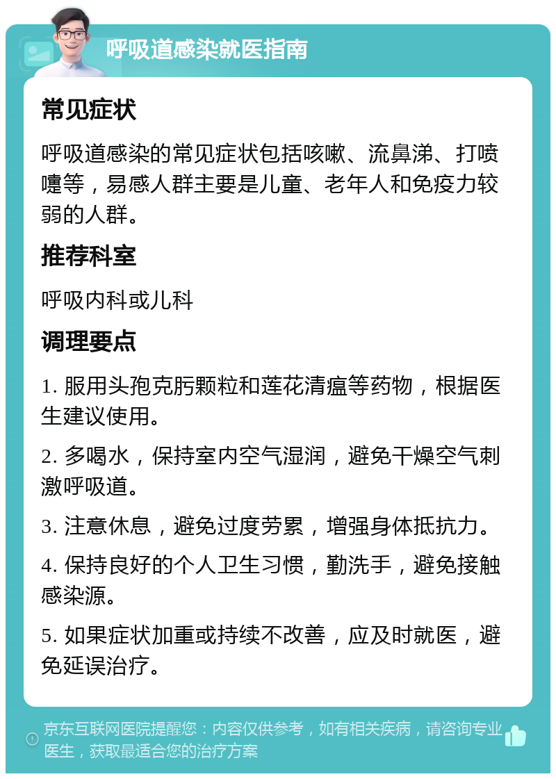 呼吸道感染就医指南 常见症状 呼吸道感染的常见症状包括咳嗽、流鼻涕、打喷嚏等，易感人群主要是儿童、老年人和免疫力较弱的人群。 推荐科室 呼吸内科或儿科 调理要点 1. 服用头孢克肟颗粒和莲花清瘟等药物，根据医生建议使用。 2. 多喝水，保持室内空气湿润，避免干燥空气刺激呼吸道。 3. 注意休息，避免过度劳累，增强身体抵抗力。 4. 保持良好的个人卫生习惯，勤洗手，避免接触感染源。 5. 如果症状加重或持续不改善，应及时就医，避免延误治疗。