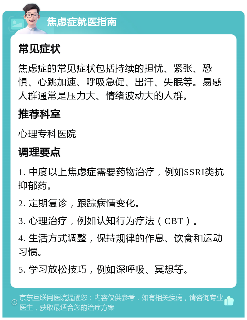 焦虑症就医指南 常见症状 焦虑症的常见症状包括持续的担忧、紧张、恐惧、心跳加速、呼吸急促、出汗、失眠等。易感人群通常是压力大、情绪波动大的人群。 推荐科室 心理专科医院 调理要点 1. 中度以上焦虑症需要药物治疗，例如SSRI类抗抑郁药。 2. 定期复诊，跟踪病情变化。 3. 心理治疗，例如认知行为疗法（CBT）。 4. 生活方式调整，保持规律的作息、饮食和运动习惯。 5. 学习放松技巧，例如深呼吸、冥想等。