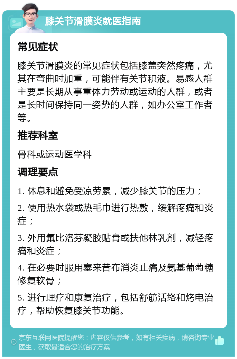 膝关节滑膜炎就医指南 常见症状 膝关节滑膜炎的常见症状包括膝盖突然疼痛，尤其在弯曲时加重，可能伴有关节积液。易感人群主要是长期从事重体力劳动或运动的人群，或者是长时间保持同一姿势的人群，如办公室工作者等。 推荐科室 骨科或运动医学科 调理要点 1. 休息和避免受凉劳累，减少膝关节的压力； 2. 使用热水袋或热毛巾进行热敷，缓解疼痛和炎症； 3. 外用氟比洛芬凝胶贴膏或扶他林乳剂，减轻疼痛和炎症； 4. 在必要时服用塞来昔布消炎止痛及氨基葡萄糖修复软骨； 5. 进行理疗和康复治疗，包括舒筋活络和烤电治疗，帮助恢复膝关节功能。