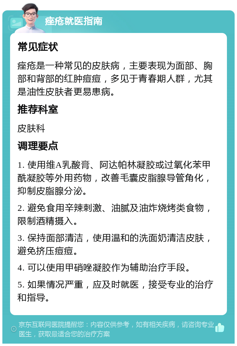 痤疮就医指南 常见症状 痤疮是一种常见的皮肤病，主要表现为面部、胸部和背部的红肿痘痘，多见于青春期人群，尤其是油性皮肤者更易患病。 推荐科室 皮肤科 调理要点 1. 使用维A乳酸膏、阿达帕林凝胶或过氧化苯甲酰凝胶等外用药物，改善毛囊皮脂腺导管角化，抑制皮脂腺分泌。 2. 避免食用辛辣刺激、油腻及油炸烧烤类食物，限制酒精摄入。 3. 保持面部清洁，使用温和的洗面奶清洁皮肤，避免挤压痘痘。 4. 可以使用甲硝唑凝胶作为辅助治疗手段。 5. 如果情况严重，应及时就医，接受专业的治疗和指导。