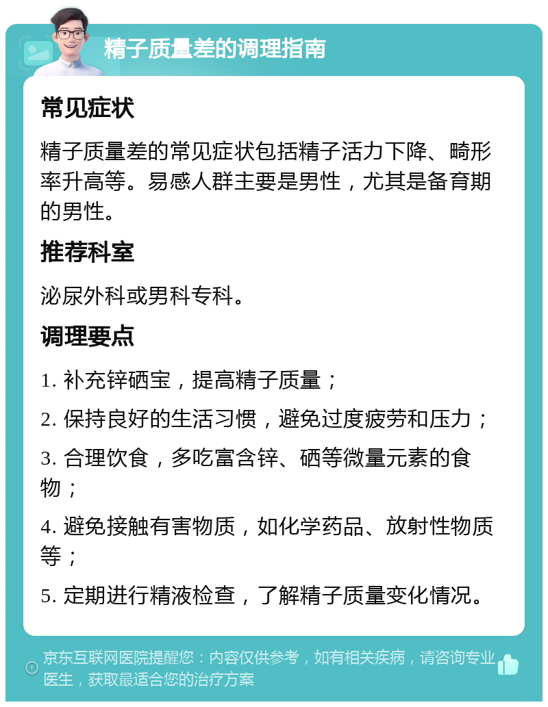 精子质量差的调理指南 常见症状 精子质量差的常见症状包括精子活力下降、畸形率升高等。易感人群主要是男性，尤其是备育期的男性。 推荐科室 泌尿外科或男科专科。 调理要点 1. 补充锌硒宝，提高精子质量； 2. 保持良好的生活习惯，避免过度疲劳和压力； 3. 合理饮食，多吃富含锌、硒等微量元素的食物； 4. 避免接触有害物质，如化学药品、放射性物质等； 5. 定期进行精液检查，了解精子质量变化情况。