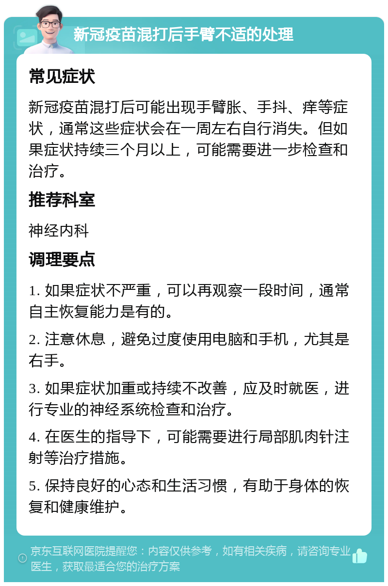 新冠疫苗混打后手臂不适的处理 常见症状 新冠疫苗混打后可能出现手臂胀、手抖、痒等症状，通常这些症状会在一周左右自行消失。但如果症状持续三个月以上，可能需要进一步检查和治疗。 推荐科室 神经内科 调理要点 1. 如果症状不严重，可以再观察一段时间，通常自主恢复能力是有的。 2. 注意休息，避免过度使用电脑和手机，尤其是右手。 3. 如果症状加重或持续不改善，应及时就医，进行专业的神经系统检查和治疗。 4. 在医生的指导下，可能需要进行局部肌肉针注射等治疗措施。 5. 保持良好的心态和生活习惯，有助于身体的恢复和健康维护。