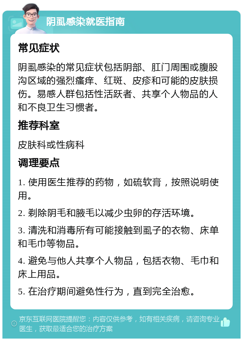 阴虱感染就医指南 常见症状 阴虱感染的常见症状包括阴部、肛门周围或腹股沟区域的强烈瘙痒、红斑、皮疹和可能的皮肤损伤。易感人群包括性活跃者、共享个人物品的人和不良卫生习惯者。 推荐科室 皮肤科或性病科 调理要点 1. 使用医生推荐的药物，如硫软膏，按照说明使用。 2. 剃除阴毛和腋毛以减少虫卵的存活环境。 3. 清洗和消毒所有可能接触到虱子的衣物、床单和毛巾等物品。 4. 避免与他人共享个人物品，包括衣物、毛巾和床上用品。 5. 在治疗期间避免性行为，直到完全治愈。