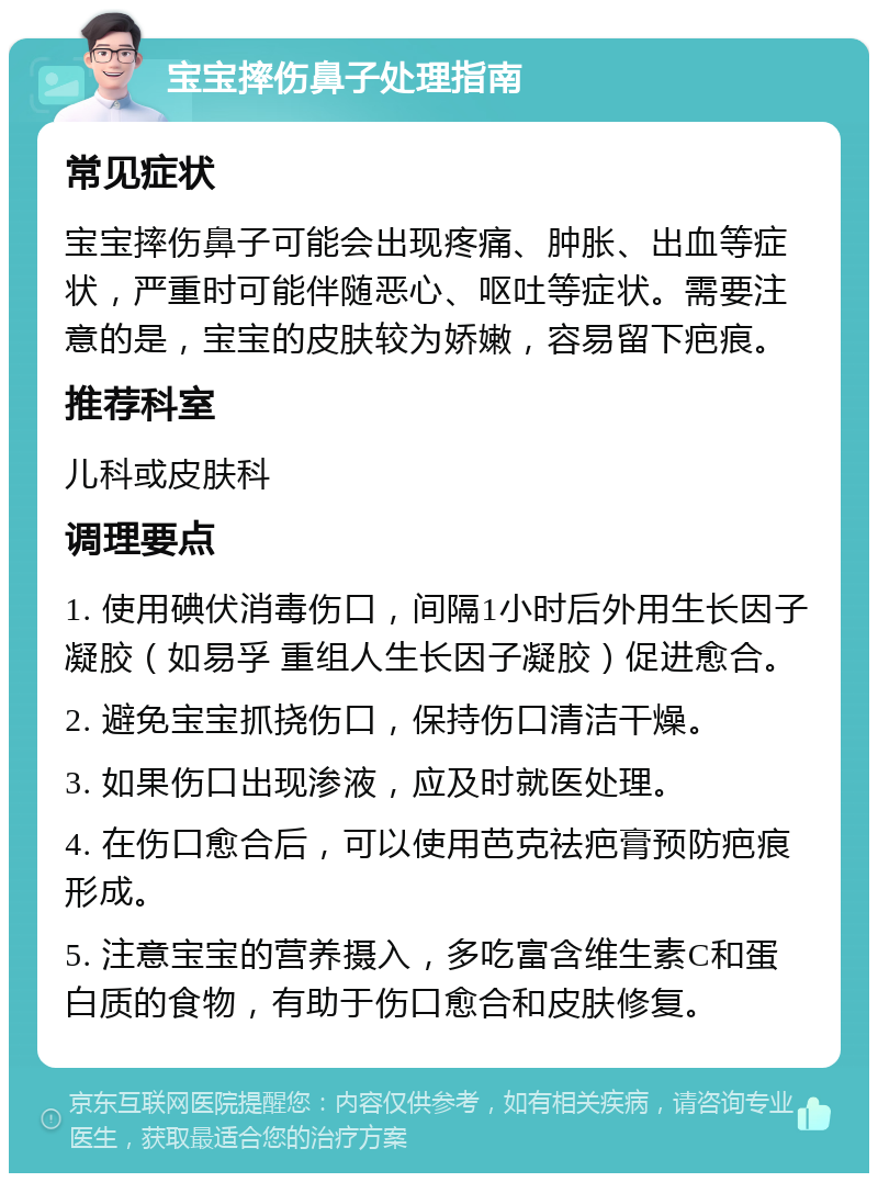 宝宝摔伤鼻子处理指南 常见症状 宝宝摔伤鼻子可能会出现疼痛、肿胀、出血等症状，严重时可能伴随恶心、呕吐等症状。需要注意的是，宝宝的皮肤较为娇嫩，容易留下疤痕。 推荐科室 儿科或皮肤科 调理要点 1. 使用碘伏消毒伤口，间隔1小时后外用生长因子凝胶（如易孚 重组人生长因子凝胶）促进愈合。 2. 避免宝宝抓挠伤口，保持伤口清洁干燥。 3. 如果伤口出现渗液，应及时就医处理。 4. 在伤口愈合后，可以使用芭克祛疤膏预防疤痕形成。 5. 注意宝宝的营养摄入，多吃富含维生素C和蛋白质的食物，有助于伤口愈合和皮肤修复。