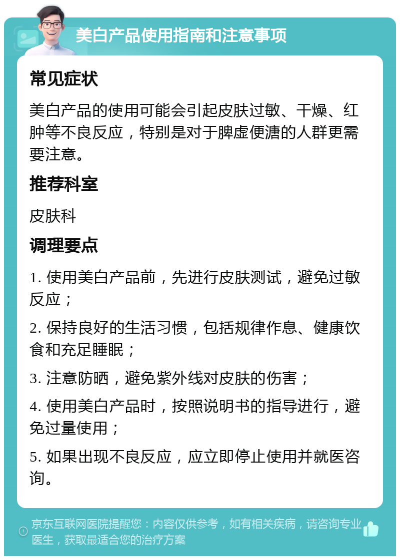 美白产品使用指南和注意事项 常见症状 美白产品的使用可能会引起皮肤过敏、干燥、红肿等不良反应，特别是对于脾虚便溏的人群更需要注意。 推荐科室 皮肤科 调理要点 1. 使用美白产品前，先进行皮肤测试，避免过敏反应； 2. 保持良好的生活习惯，包括规律作息、健康饮食和充足睡眠； 3. 注意防晒，避免紫外线对皮肤的伤害； 4. 使用美白产品时，按照说明书的指导进行，避免过量使用； 5. 如果出现不良反应，应立即停止使用并就医咨询。