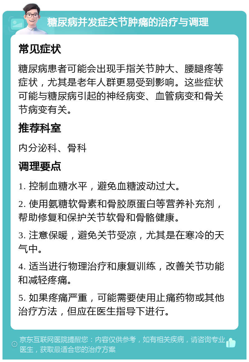 糖尿病并发症关节肿痛的治疗与调理 常见症状 糖尿病患者可能会出现手指关节肿大、腰腿疼等症状，尤其是老年人群更易受到影响。这些症状可能与糖尿病引起的神经病变、血管病变和骨关节病变有关。 推荐科室 内分泌科、骨科 调理要点 1. 控制血糖水平，避免血糖波动过大。 2. 使用氨糖软骨素和骨胶原蛋白等营养补充剂，帮助修复和保护关节软骨和骨骼健康。 3. 注意保暖，避免关节受凉，尤其是在寒冷的天气中。 4. 适当进行物理治疗和康复训练，改善关节功能和减轻疼痛。 5. 如果疼痛严重，可能需要使用止痛药物或其他治疗方法，但应在医生指导下进行。