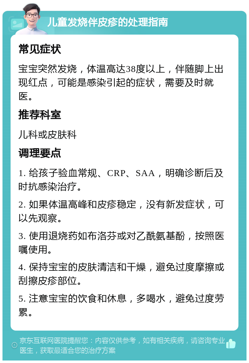 儿童发烧伴皮疹的处理指南 常见症状 宝宝突然发烧，体温高达38度以上，伴随脚上出现红点，可能是感染引起的症状，需要及时就医。 推荐科室 儿科或皮肤科 调理要点 1. 给孩子验血常规、CRP、SAA，明确诊断后及时抗感染治疗。 2. 如果体温高峰和皮疹稳定，没有新发症状，可以先观察。 3. 使用退烧药如布洛芬或对乙酰氨基酚，按照医嘱使用。 4. 保持宝宝的皮肤清洁和干燥，避免过度摩擦或刮擦皮疹部位。 5. 注意宝宝的饮食和休息，多喝水，避免过度劳累。