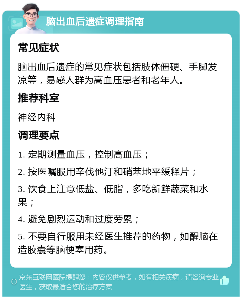 脑出血后遗症调理指南 常见症状 脑出血后遗症的常见症状包括肢体僵硬、手脚发凉等，易感人群为高血压患者和老年人。 推荐科室 神经内科 调理要点 1. 定期测量血压，控制高血压； 2. 按医嘱服用辛伐他汀和硝苯地平缓释片； 3. 饮食上注意低盐、低脂，多吃新鲜蔬菜和水果； 4. 避免剧烈运动和过度劳累； 5. 不要自行服用未经医生推荐的药物，如醒脑在造胶囊等脑梗塞用药。