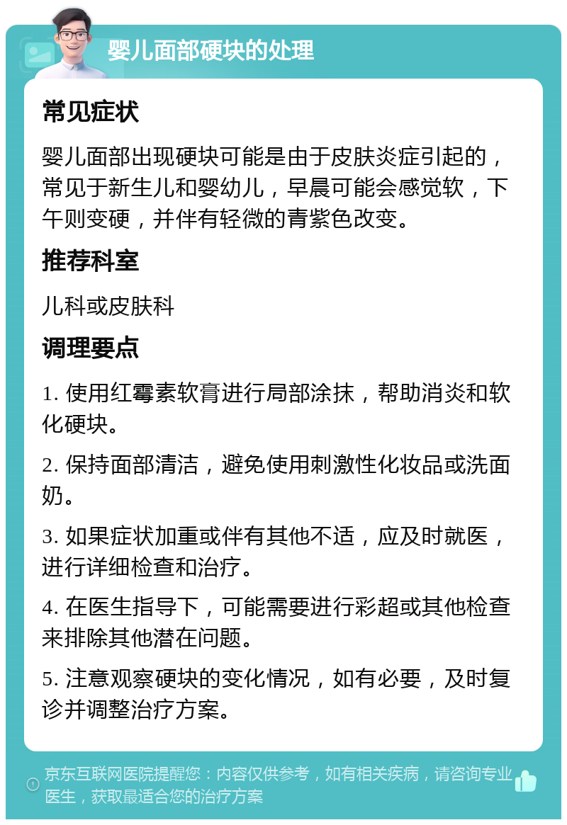 婴儿面部硬块的处理 常见症状 婴儿面部出现硬块可能是由于皮肤炎症引起的，常见于新生儿和婴幼儿，早晨可能会感觉软，下午则变硬，并伴有轻微的青紫色改变。 推荐科室 儿科或皮肤科 调理要点 1. 使用红霉素软膏进行局部涂抹，帮助消炎和软化硬块。 2. 保持面部清洁，避免使用刺激性化妆品或洗面奶。 3. 如果症状加重或伴有其他不适，应及时就医，进行详细检查和治疗。 4. 在医生指导下，可能需要进行彩超或其他检查来排除其他潜在问题。 5. 注意观察硬块的变化情况，如有必要，及时复诊并调整治疗方案。