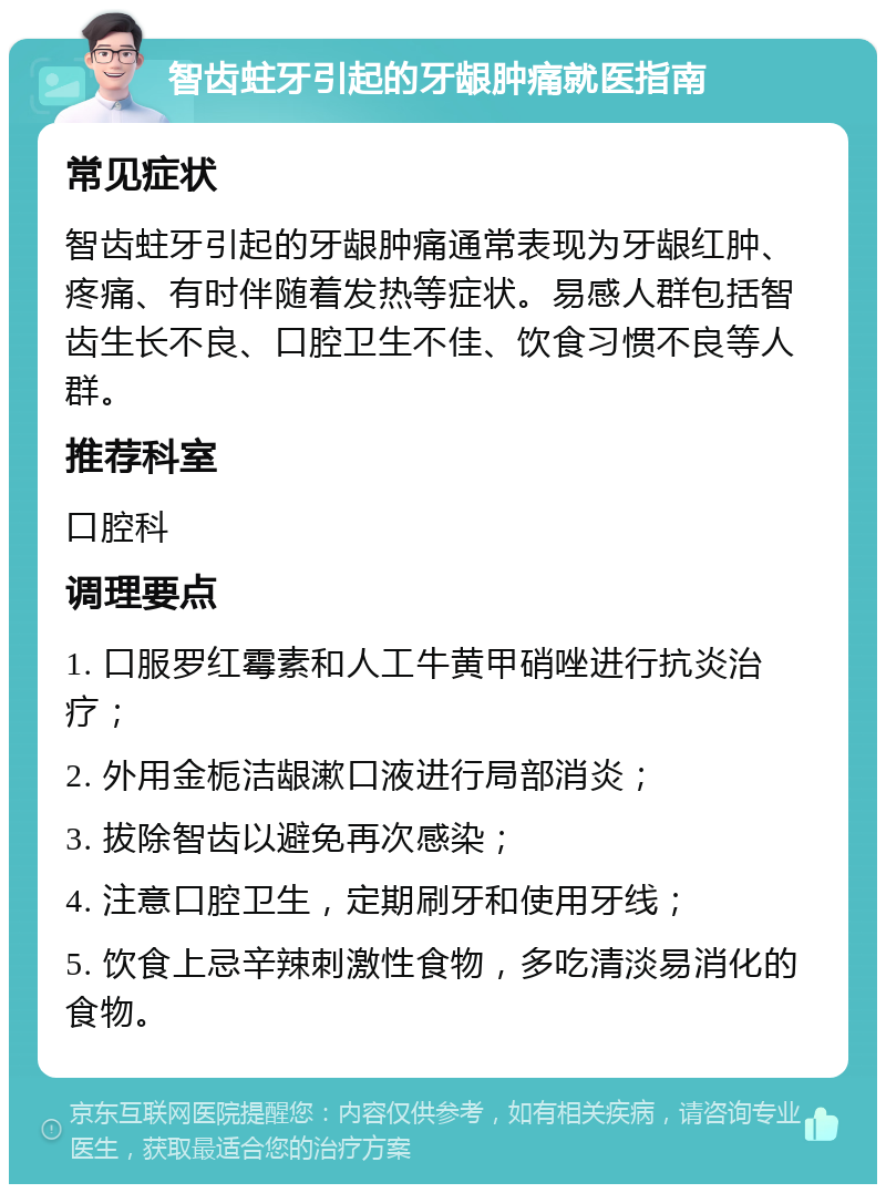 智齿蛀牙引起的牙龈肿痛就医指南 常见症状 智齿蛀牙引起的牙龈肿痛通常表现为牙龈红肿、疼痛、有时伴随着发热等症状。易感人群包括智齿生长不良、口腔卫生不佳、饮食习惯不良等人群。 推荐科室 口腔科 调理要点 1. 口服罗红霉素和人工牛黄甲硝唑进行抗炎治疗； 2. 外用金栀洁龈漱口液进行局部消炎； 3. 拔除智齿以避免再次感染； 4. 注意口腔卫生，定期刷牙和使用牙线； 5. 饮食上忌辛辣刺激性食物，多吃清淡易消化的食物。