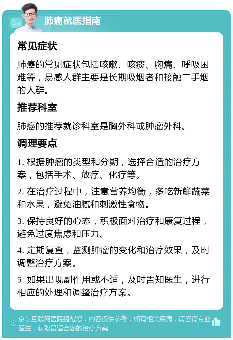 肺癌就医指南 常见症状 肺癌的常见症状包括咳嗽、咳痰、胸痛、呼吸困难等，易感人群主要是长期吸烟者和接触二手烟的人群。 推荐科室 肺癌的推荐就诊科室是胸外科或肿瘤外科。 调理要点 1. 根据肿瘤的类型和分期，选择合适的治疗方案，包括手术、放疗、化疗等。 2. 在治疗过程中，注意营养均衡，多吃新鲜蔬菜和水果，避免油腻和刺激性食物。 3. 保持良好的心态，积极面对治疗和康复过程，避免过度焦虑和压力。 4. 定期复查，监测肿瘤的变化和治疗效果，及时调整治疗方案。 5. 如果出现副作用或不适，及时告知医生，进行相应的处理和调整治疗方案。