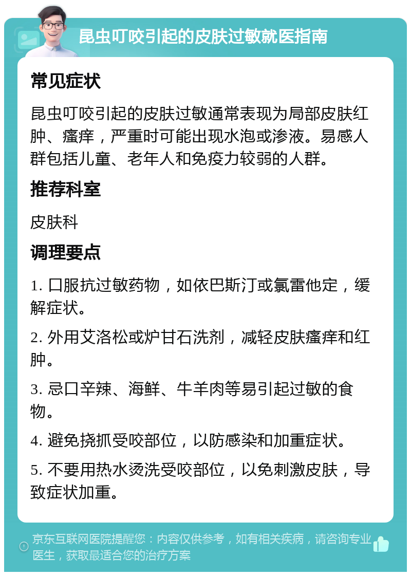 昆虫叮咬引起的皮肤过敏就医指南 常见症状 昆虫叮咬引起的皮肤过敏通常表现为局部皮肤红肿、瘙痒，严重时可能出现水泡或渗液。易感人群包括儿童、老年人和免疫力较弱的人群。 推荐科室 皮肤科 调理要点 1. 口服抗过敏药物，如依巴斯汀或氯雷他定，缓解症状。 2. 外用艾洛松或炉甘石洗剂，减轻皮肤瘙痒和红肿。 3. 忌口辛辣、海鲜、牛羊肉等易引起过敏的食物。 4. 避免挠抓受咬部位，以防感染和加重症状。 5. 不要用热水烫洗受咬部位，以免刺激皮肤，导致症状加重。