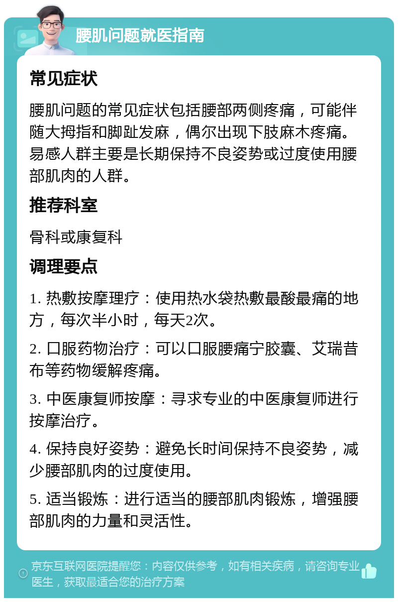 腰肌问题就医指南 常见症状 腰肌问题的常见症状包括腰部两侧疼痛，可能伴随大拇指和脚趾发麻，偶尔出现下肢麻木疼痛。易感人群主要是长期保持不良姿势或过度使用腰部肌肉的人群。 推荐科室 骨科或康复科 调理要点 1. 热敷按摩理疗：使用热水袋热敷最酸最痛的地方，每次半小时，每天2次。 2. 口服药物治疗：可以口服腰痛宁胶囊、艾瑞昔布等药物缓解疼痛。 3. 中医康复师按摩：寻求专业的中医康复师进行按摩治疗。 4. 保持良好姿势：避免长时间保持不良姿势，减少腰部肌肉的过度使用。 5. 适当锻炼：进行适当的腰部肌肉锻炼，增强腰部肌肉的力量和灵活性。